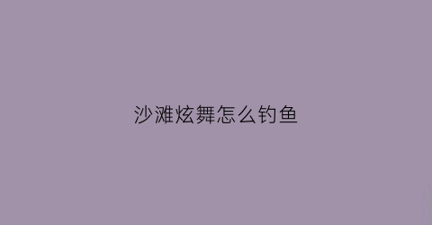 沙滩炫舞怎么钓鱼(炫舞沙滩怎么堆沙子)