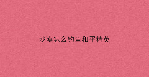 沙漠怎么钓鱼和平精英(和平精英沙漠地图上山技巧)