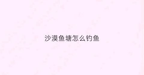 沙漠鱼塘怎么钓鱼(沙漠打鱼)