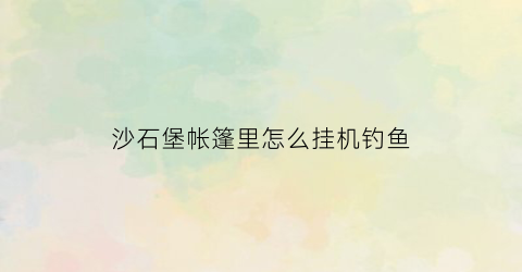 “沙石堡帐篷里怎么挂机钓鱼(沙石堡帐篷里怎么挂机钓鱼的)