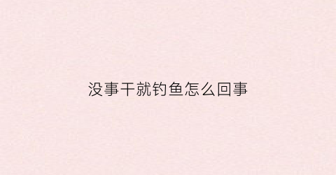没事干就钓鱼怎么回事(没事干怎么办)