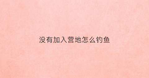 没有加入营地怎么钓鱼(没有加入营地怎么钓鱼呢)