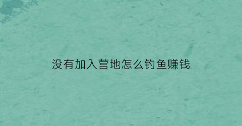 没有加入营地怎么钓鱼赚钱(不加营地可以同居吗)