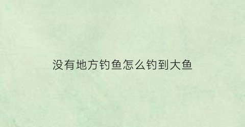 没有地方钓鱼怎么钓到大鱼(没有人钓的地方能钓鱼吗)