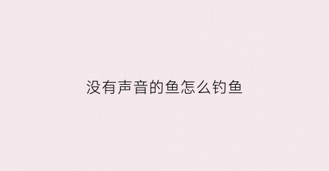 没有声音的鱼怎么钓鱼(为什么鱼没有声音)