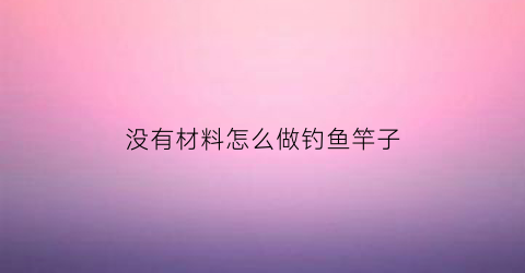 没有材料怎么做钓鱼竿子(家里什么都没有怎么自制鱼竿)