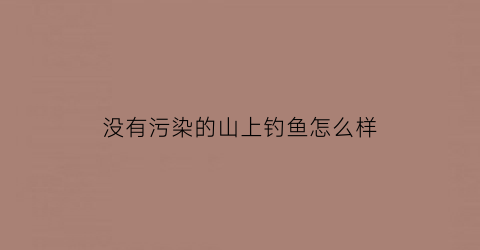 “没有污染的山上钓鱼怎么样(没有污染的山上钓鱼怎么样啊)