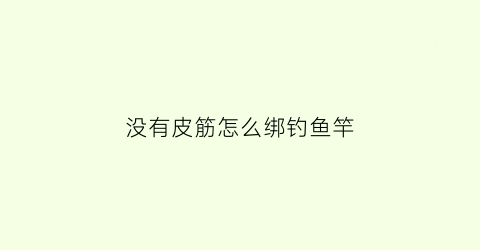 “没有皮筋怎么绑钓鱼竿(没有s钩怎么将皮筋手链封口)