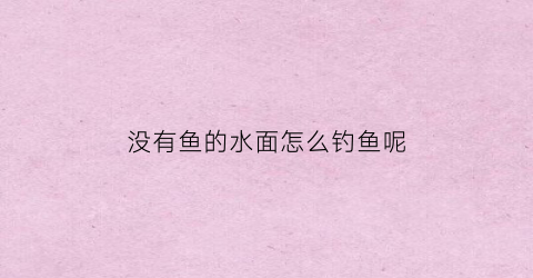 没有鱼的水面怎么钓鱼呢(没有鱼的水面怎么钓鱼呢视频)