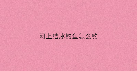 河上结冰钓鱼怎么钓(河上结冰钓鱼怎么钓好)