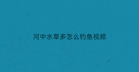 “河中水草多怎么钓鱼视频(河中水草多怎么钓鱼视频教程)