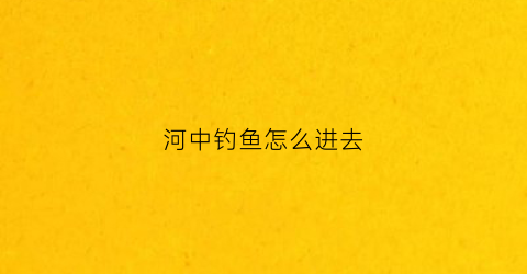 河中钓鱼怎么进去(如何在河里钓到鱼)