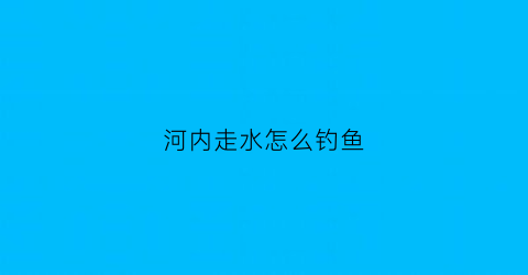 河内走水怎么钓鱼(河里走水钓鱼技巧视频)