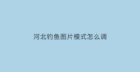 “河北钓鱼图片模式怎么调(河北钓鱼好去处)