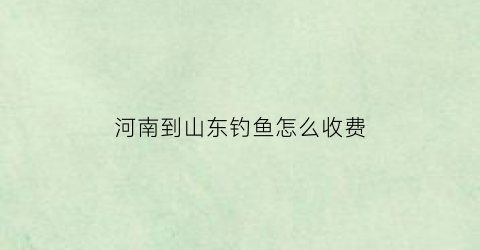 河南到山东钓鱼怎么收费(河南到山东自驾游路线推荐)
