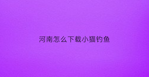 “河南怎么下载小猫钓鱼(如何下载小猫钓鱼正版)