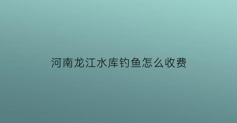 “河南龙江水库钓鱼怎么收费(龙江水库在哪)