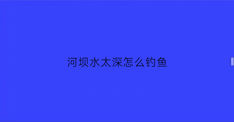 河坝水太深怎么钓鱼(河坝放水了钓鱼位置怎么选)
