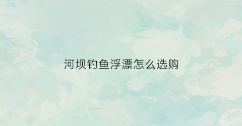 河坝钓鱼浮漂怎么选购(河坝怎么找钓位)