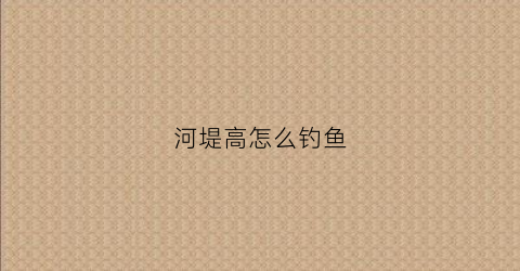 河堤高怎么钓鱼(河岸比较高怎么钓鱼)
