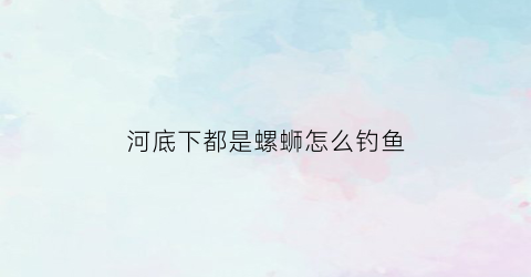 河底下都是螺蛳怎么钓鱼(河里面的螺蛳可以吃吗)