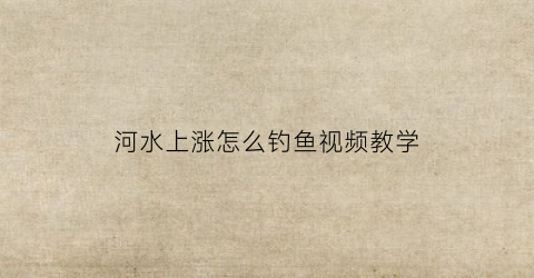 河水上涨怎么钓鱼视频教学(河水上涨能钓到鱼吗)