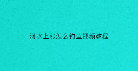 河水上涨怎么钓鱼视频教程(河水上涨钓鱼钓浅还是深)
