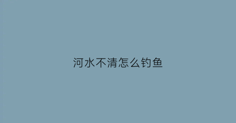 河水不清怎么钓鱼(河水浑浊钓鱼没口咋办)