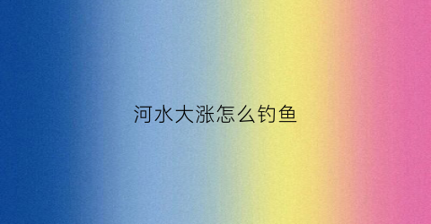 河水大涨怎么钓鱼(河流涨水怎么钓鱼)