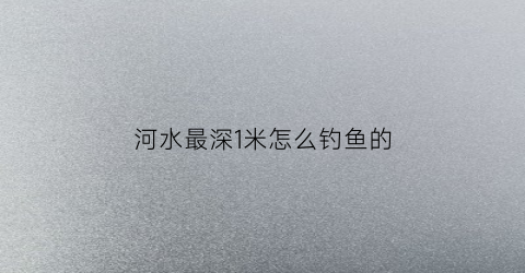 河水最深1米怎么钓鱼的(水深1米能钓鱼吗)