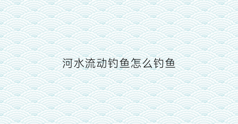 河水流动钓鱼怎么钓鱼(河里流动的水怎么钓鱼)