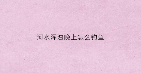 河水浑浊晚上怎么钓鱼(河水浑浊晚上怎么钓鱼呢)