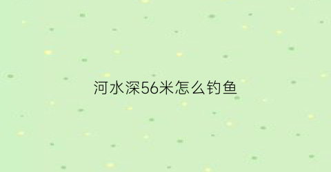 “河水深56米怎么钓鱼(野河水深6米怎样钓鱼)