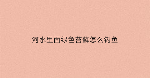 河水里面绿色苔藓怎么钓鱼(河里绿苔怎么治理)
