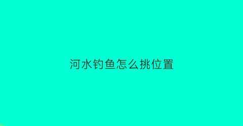 河水钓鱼怎么挑位置(河里怎么选择钓位)