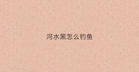 河水黑怎么钓鱼(河水黑怎么钓鱼最好)