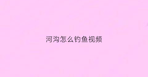 河沟怎么钓鱼视频(河沟钓鱼视频野钓实战)