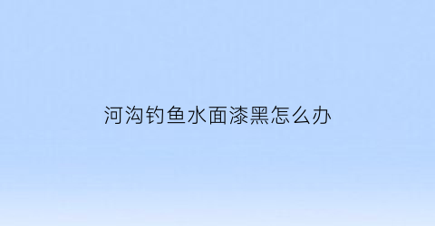 河沟钓鱼水面漆黑怎么办(河沟钓鱼水面漆黑怎么办呢)