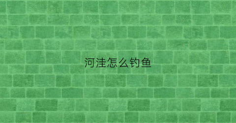 河洼怎么钓鱼(河钓怎么钓)