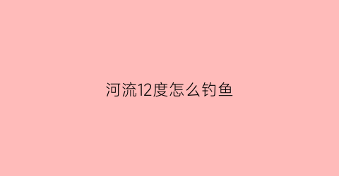 河流12度怎么钓鱼(12度钓鱼怎么样)
