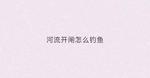 河流开闸怎么钓鱼(河道开闸放水有时间吗)