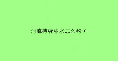 河流持续涨水怎么钓鱼(河水暴涨怎么钓鱼)