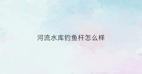 河流水库钓鱼杆怎么样(河边水库边钓鱼买什么杆子)