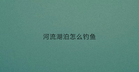 河流湖泊怎么钓鱼(河流钓鱼怎么钓)