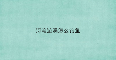 河流漩涡怎么钓鱼(河流水漩涡里有鱼吗)