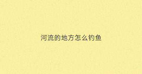 河流的地方怎么钓鱼(河流钓鱼怎么选钓位)