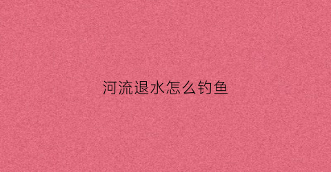 河流退水怎么钓鱼(河水退水应如何选钓位)