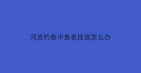 “河流钓鱼中鱼老挂底怎么办(河里钓鱼经常挂底怎么办)