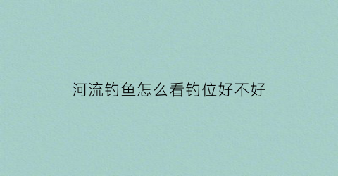 河流钓鱼怎么看钓位好不好(河流钓鱼怎么看钓位好不好呢)
