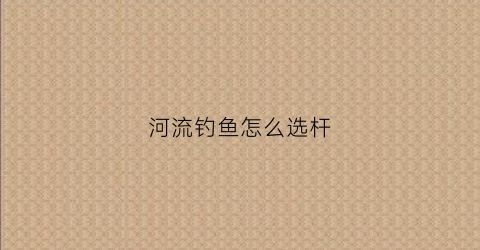 河流钓鱼怎么选杆(河流钓鱼如何选钓位)